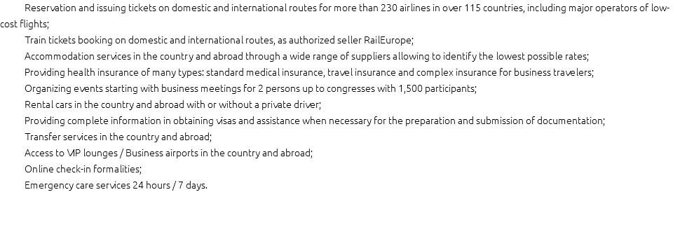 Reservation and issuing tickets on domestic and international routes for more than 230 airlines in over 115 countries, including major operators of low-cost flights;
Train tickets booking on domestic and international routes, as authorized seller RailEurope;
Accommodation services in the country and abroad through a wide range of suppliers allowing to identify the lowest possible rates;
Providing health insurance of many types: standard medical insurance, travel insurance and complex insurance for business travelers;
Organizing events starting with business meetings for 2 persons up to congresses with 1,500 participants;
Rental cars in the country and abroad with or without a private driver;
Providing complete information in obtaining visas and assistance when necessary for the preparation and submission of documentation;
Transfer services in the country and abroad;
Access to VIP lounges / Business airports in the country and abroad;
Online check-in formalities;
Emergency care services 24 hours / 7 days.
