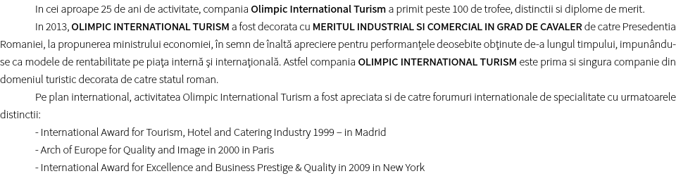 In cei aproape 25 de ani de activitate, compania Olimpic International Turism a primit peste 100 de trofee, distinctii si diplome de merit. In 2013, OLIMPIC INTERNATIONAL TURISM a fost decorata cu MERITUL INDUSTRIAL SI COMERCIAL IN GRAD DE CAVALER de catre Presedentia Romaniei, la propunerea ministrului economiei, în semn de înaltă apreciere pentru performanţele deosebite obţinute de-a lungul timpului, impunându-se ca modele de rentabilitate pe piaţa internă şi internaţională. Astfel compania OLIMPIC INTERNATIONAL TURISM este prima si singura companie din domeniul turistic decorata de catre statul roman.
Pe plan international, activitatea Olimpic International Turism a fost apreciata si de catre forumuri internationale de specialitate cu urmatoarele distinctii:
- International Award for Tourism, Hotel and Catering Industry 1999 – in Madrid - Arch of Europe for Quality and Image in 2000 in Paris - International Award for Excellence and Business Prestige & Quality in 2009 in New York
